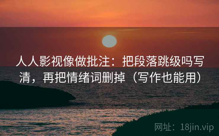 人人影视像做批注：把段落跳级吗写清，再把情绪词删掉（写作也能用）