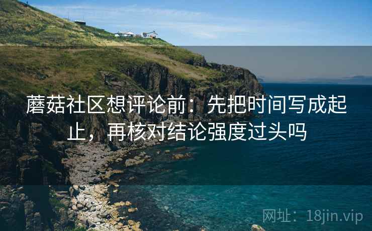 蘑菇社区想评论前:先把时间写成起止,再核对结论强度过头吗 蘑菇社区想评论前:先把时间写成起止,再核对结论强度过头吗