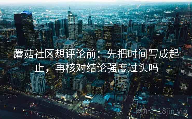 蘑菇社区想评论前:先把时间写成起止,再核对结论强度过头吗 蘑菇社区想评论前:先把时间写成起止,再核对结论强度过头吗