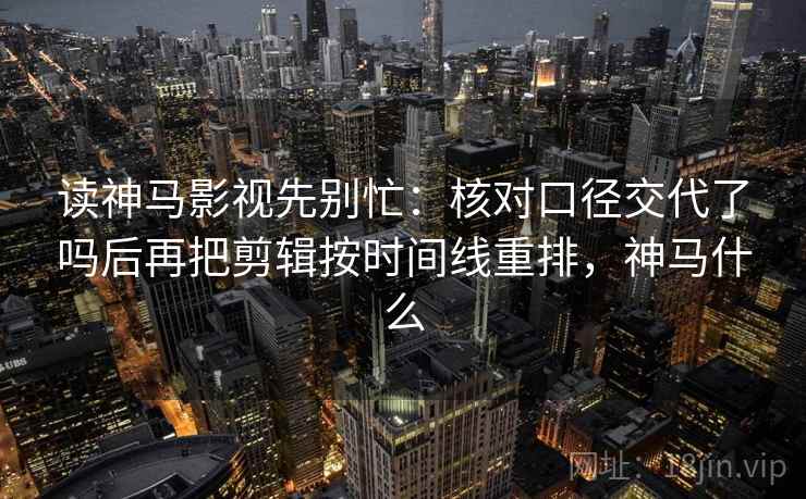 读神马影视先别忙：核对口径交代了吗后再把剪辑按时间线重排，神马什么