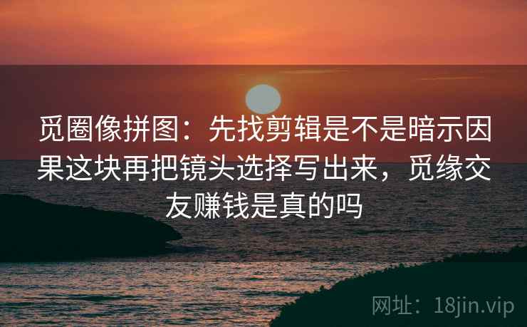 觅圈像拼图：先找剪辑是不是暗示因果这块再把镜头选择写出来，觅缘交友赚钱是真的吗