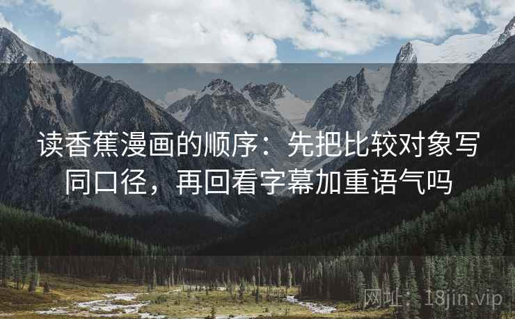 读香蕉漫画的顺序:先把比较对象写同口径,再回看字幕加重语气吗 读香蕉漫画的顺序:先把比较对象写同口径,再回看字幕加重语气吗
