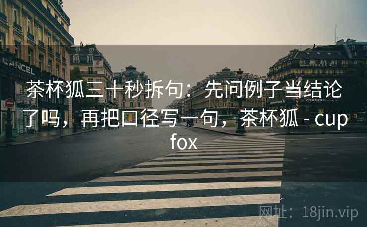 茶杯狐三十秒拆句:先问例子当结论了吗,再把口径写一句,茶杯狐 - cupfox 茶杯狐三十秒拆句:先问例子当结论了吗,再把口径写一句,茶杯狐 - cupfox