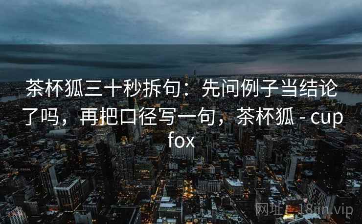 茶杯狐三十秒拆句:先问例子当结论了吗,再把口径写一句,茶杯狐 - cupfox 茶杯狐三十秒拆句:先问例子当结论了吗,再把口径写一句,茶杯狐 - cupfox
