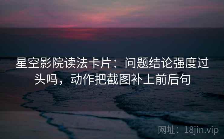 星空影院读法卡片:问题结论强度过头吗,动作把截图补上前后句 星空影院读法卡片:问题结论强度过头吗,动作把截图补上前后句