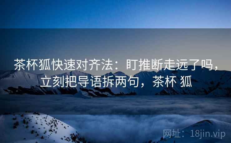 茶杯狐快速对齐法:盯推断走远了吗,立刻把导语拆两句,茶杯 狐 茶杯狐快速对齐法:盯推断走远了吗,立刻把导语拆两句,茶杯 狐