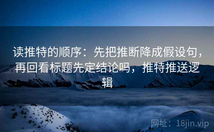 读推特的顺序：先把推断降成假设句，再回看标题先定结论吗，推特推送逻辑