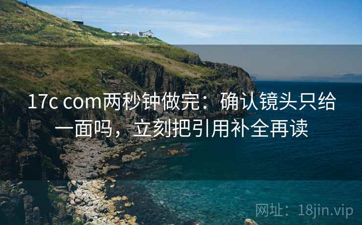 17c com两秒钟做完:确认镜头只给一面吗,立刻把引用补全再读 17c com两秒钟做完:确认镜头只给一面吗,立刻把引用补全再读