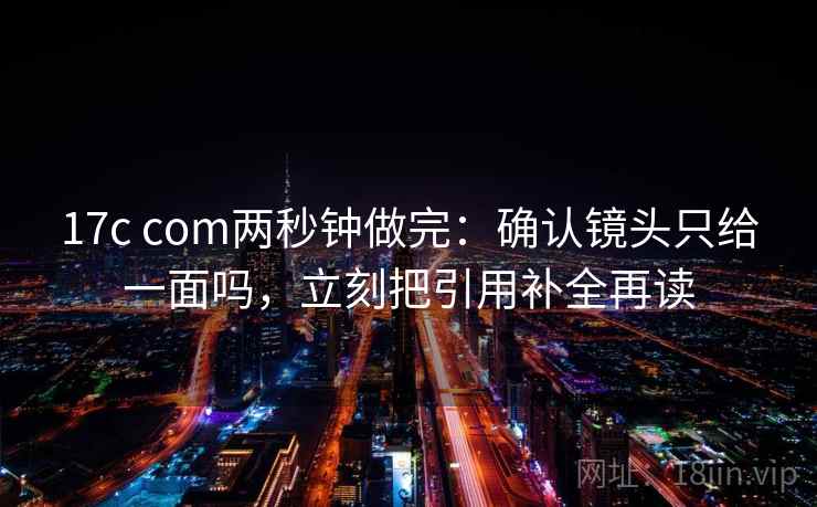 17c com两秒钟做完:确认镜头只给一面吗,立刻把引用补全再读 17c com两秒钟做完:确认镜头只给一面吗,立刻把引用补全再读