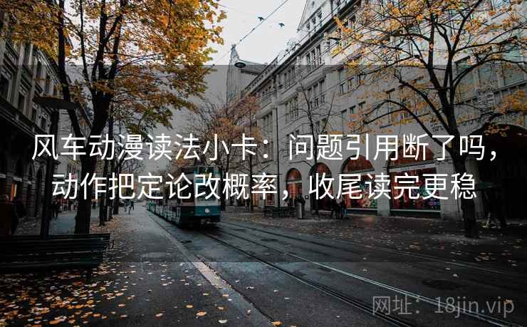 风车动漫读法小卡:问题引用断了吗,动作把定论改概率,收尾读完更稳 风车动漫读法小卡:问题引用断了吗,动作把定论改概率,收尾读完更稳